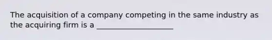 The acquisition of a company competing in the same industry as the acquiring firm is a ____________________