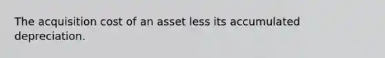 The acquisition cost of an asset less its accumulated depreciation.