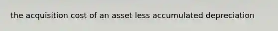 the acquisition cost of an asset less accumulated depreciation