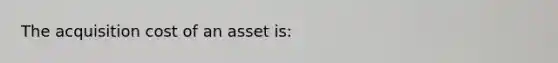 The acquisition cost of an asset is: