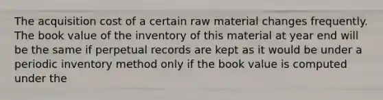 The acquisition cost of a certain raw material changes frequently. The book value of the inventory of this material at year end will be the same if perpetual records are kept as it would be under a periodic inventory method only if the book value is computed under the