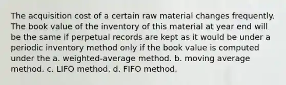 The acquisition cost of a certain raw material changes frequently. The book value of the inventory of this material at year end will be the same if perpetual records are kept as it would be under a periodic inventory method only if the book value is computed under the a. weighted-average method. b. moving average method. c. LIFO method. d. FIFO method.