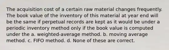 The acquisition cost of a certain raw material changes frequently. The book value of the inventory of this material at year end will be the same if perpetual records are kept as it would be under a periodic inventory method only if the book value is computed under the a. weighted-average method. b. moving average method. c. FIFO method. d. None of these are correct.