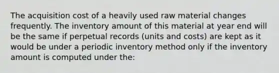 The acquisition cost of a heavily used raw material changes frequently. The inventory amount of this material at year end will be the same if perpetual records (units and costs) are kept as it would be under a periodic inventory method only if the inventory amount is computed under the: