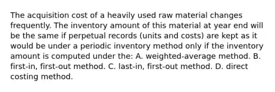 The acquisition cost of a heavily used raw material changes frequently. The inventory amount of this material at year end will be the same if perpetual records (units and costs) are kept as it would be under a periodic inventory method only if the inventory amount is computed under the: A. weighted-average method. B. first-in, first-out method. C. last-in, first-out method. D. direct costing method.