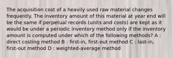 The acquisition cost of a heavily used raw material changes frequently. The inventory amount of this material at year end will be the same if perpetual records (units and costs) are kept as it would be under a periodic inventory method only if the inventory amount is computed under which of the following methods? A : direct costing method B : first-in, first-out method C : last-in, first-out method D : weighted-average method