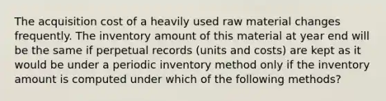 The acquisition cost of a heavily used raw material changes frequently. The inventory amount of this material at year end will be the same if perpetual records (units and costs) are kept as it would be under a periodic inventory method only if the inventory amount is computed under which of the following methods?