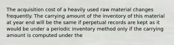 The acquisition cost of a heavily used raw material changes frequently. The carrying amount of the inventory of this material at year end will be the same if perpetual records are kept as it would be under a periodic inventory method only if the carrying amount is computed under the