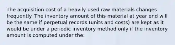 The acquisition cost of a heavily used raw materials changes frequently. The inventory amount of this material at year end will be the same if perpetual records (units and costs) are kept as it would be under a periodic inventory method only if the inventory amount is computed under the: