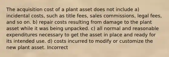 The acquisition cost of a plant asset does not include a) incidental costs, such as title fees, sales commissions, legal fees, and so on. b) repair costs resulting from damage to the plant asset while it was being unpacked. c) all normal and reasonable expenditures necessary to get the asset in place and ready for its intended use. d) costs incurred to modify or customize the new plant asset. Incorrect