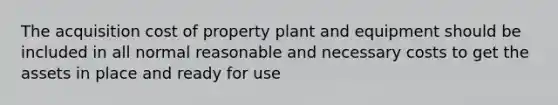 The acquisition cost of property plant and equipment should be included in all normal reasonable and necessary costs to get the assets in place and ready for use