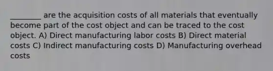 ________ are the acquisition costs of all materials that eventually become part of the cost object and can be traced to the cost object. A) Direct manufacturing labor costs B) Direct material costs C) Indirect manufacturing costs D) Manufacturing overhead costs