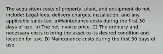 The acquisition costs of property, plant, and equipment do not include: Legal fees, delivery charges, installation, and any applicable sales tax. a)Maintenance costs during the first 30 days of use. b) The net invoice price. C) The ordinary and necessary costs to bring the asset to its desired condition and location for use. D) Maintenance costs during the first 30 days of use.