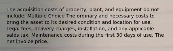 The acquisition costs of property, plant, and equipment do not include: Multiple Choice The ordinary and necessary costs to bring the asset to its desired condition and location for use. Legal fees, delivery charges, installation, and any applicable sales tax. Maintenance costs during the first 30 days of use. The net invoice price.