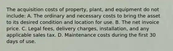 The acquisition costs of property, plant, and equipment do not include: A. The ordinary and necessary costs to bring the asset to its desired condition and location for use. B. The net invoice price. C. Legal fees, delivery charges, installation, and any applicable sales tax. D. Maintenance costs during the first 30 days of use.