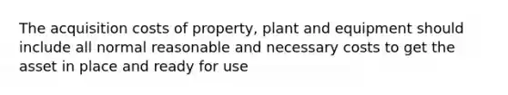 The acquisition costs of property, plant and equipment should include all normal reasonable and necessary costs to get the asset in place and ready for use