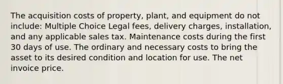 The acquisition costs of property, plant, and equipment do not include: Multiple Choice Legal fees, delivery charges, installation, and any applicable sales tax. Maintenance costs during the first 30 days of use. The ordinary and necessary costs to bring the asset to its desired condition and location for use. The net invoice price.