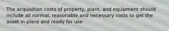 The acquisition costs of property, plant, and equipment should include all normal, reasonable and necessary costs to get the asset in place and ready for use