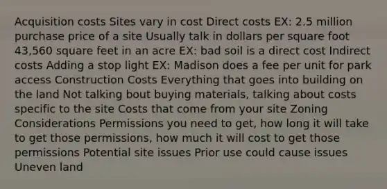 Acquisition costs Sites vary in cost Direct costs EX: 2.5 million purchase price of a site Usually talk in dollars per square foot 43,560 square feet in an acre EX: bad soil is a direct cost Indirect costs Adding a stop light EX: Madison does a fee per unit for park access Construction Costs Everything that goes into building on the land Not talking bout buying materials, talking about costs specific to the site Costs that come from your site Zoning Considerations Permissions you need to get, how long it will take to get those permissions, how much it will cost to get those permissions Potential site issues Prior use could cause issues Uneven land