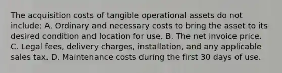 The acquisition costs of tangible operational assets do not include: A. Ordinary and necessary costs to bring the asset to its desired condition and location for use. B. The net invoice price. C. Legal fees, delivery charges, installation, and any applicable sales tax. D. Maintenance costs during the first 30 days of use.