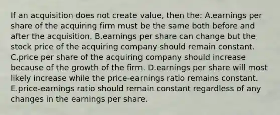 If an acquisition does not create value, then the: A.earnings per share of the acquiring firm must be the same both before and after the acquisition. B.earnings per share can change but the stock price of the acquiring company should remain constant. C.price per share of the acquiring company should increase because of the growth of the firm. D.earnings per share will most likely increase while the price-earnings ratio remains constant. E.price-earnings ratio should remain constant regardless of any changes in the earnings per share.