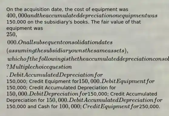 On the acquisition date, the cost of equipment was 400,000 and the accumulated depreciation on equipment was150,000 on the subsidiary's books. The fair value of that equipment was 250,000. On all subsequent consolidation dates (assuming the subsidiary owns the same assets), which of the following is the the accumulated depreciation consolidation entry? Multiple choice question. Debit Accumulated Depreciation for150,000; Credit Equipment for150,000. Debit Equipment for150,000; Credit Accumulated Depreciation for 150,000. Debit Depreciation for150,000; Credit Accumulated Depreciation for 150,000. Debit Accumulated Depreciation for150,000 and Cash for 100,000; Credit Equipment for250,000.