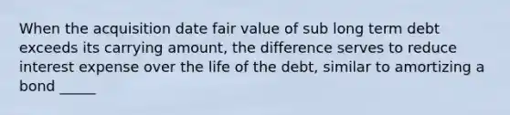 When the acquisition date fair value of sub long term debt exceeds its carrying amount, the difference serves to reduce interest expense over the life of the debt, similar to amortizing a bond _____