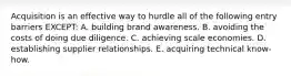 Acquisition is an effective way to hurdle all of the following entry barriers EXCEPT: A. building brand awareness. B. avoiding the costs of doing due diligence. C. achieving scale economies. D. establishing supplier relationships. E. acquiring technical know-how.