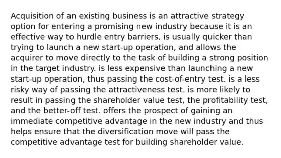 Acquisition of an existing business is an attractive strategy option for entering a promising new industry because it is an effective way to hurdle entry barriers, is usually quicker than trying to launch a new start-up operation, and allows the acquirer to move directly to the task of building a strong position in the target industry. is less expensive than launching a new start-up operation, thus passing the cost-of-entry test. is a less risky way of passing the attractiveness test. is more likely to result in passing the shareholder value test, the profitability test, and the better-off test. offers the prospect of gaining an immediate competitive advantage in the new industry and thus helps ensure that the diversification move will pass the competitive advantage test for building shareholder value.