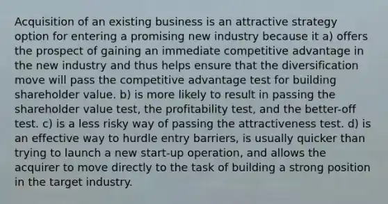 Acquisition of an existing business is an attractive strategy option for entering a promising new industry because it a) offers the prospect of gaining an immediate competitive advantage in the new industry and thus helps ensure that the diversification move will pass the competitive advantage test for building shareholder value. b) is more likely to result in passing the shareholder value test, the profitability test, and the better-off test. c) is a less risky way of passing the attractiveness test. d) is an effective way to hurdle entry barriers, is usually quicker than trying to launch a new start-up operation, and allows the acquirer to move directly to the task of building a strong position in the target industry.