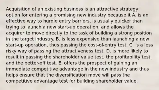 Acquisition of an existing business is an attractive strategy option for entering a promising new industry because it A. is an effective way to hurdle entry barriers, is usually quicker than trying to launch a new start-up operation, and allows the acquirer to move directly to the task of building a strong position in the target industry. B. is less expensive than launching a new start-up operation, thus passing the cost-of-entry test. C. is a less risky way of passing the attractiveness test. D. is more likely to result in passing the shareholder value test, the profitability test, and the better-off test. E. offers the prospect of gaining an immediate competitive advantage in the new industry and thus helps ensure that the diversification move will pass the competitive advantage test for building shareholder value.