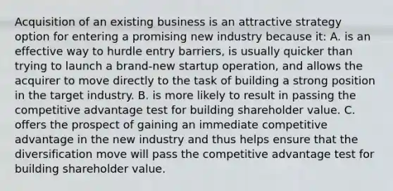 Acquisition of an existing business is an attractive strategy option for entering a promising new industry because it: A. is an effective way to hurdle entry barriers, is usually quicker than trying to launch a brand-new startup operation, and allows the acquirer to move directly to the task of building a strong position in the target industry. B. is more likely to result in passing the competitive advantage test for building shareholder value. C. offers the prospect of gaining an immediate competitive advantage in the new industry and thus helps ensure that the diversification move will pass the competitive advantage test for building shareholder value.