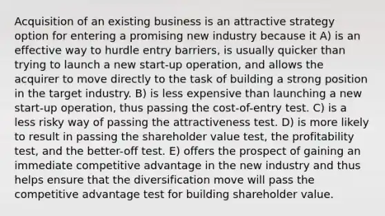 Acquisition of an existing business is an attractive strategy option for entering a promising new industry because it A) is an effective way to hurdle entry barriers, is usually quicker than trying to launch a new start-up operation, and allows the acquirer to move directly to the task of building a strong position in the target industry. B) is less expensive than launching a new start-up operation, thus passing the cost-of-entry test. C) is a less risky way of passing the attractiveness test. D) is more likely to result in passing the shareholder value test, the profitability test, and the better-off test. E) offers the prospect of gaining an immediate competitive advantage in the new industry and thus helps ensure that the diversification move will pass the competitive advantage test for building shareholder value.