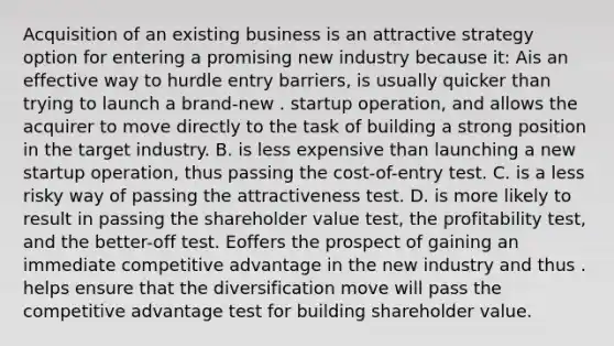 Acquisition of an existing business is an attractive strategy option for entering a promising new industry because it: Ais an effective way to hurdle entry barriers, is usually quicker than trying to launch a brand-new . startup operation, and allows the acquirer to move directly to the task of building a strong position in the target industry. B. is less expensive than launching a new startup operation, thus passing the cost-of-entry test. C. is a less risky way of passing the attractiveness test. D. is more likely to result in passing the shareholder value test, the profitability test, and the better-off test. Eoffers the prospect of gaining an immediate competitive advantage in the new industry and thus . helps ensure that the diversification move will pass the competitive advantage test for building shareholder value.