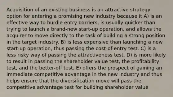 Acquisition of an existing business is an attractive strategy option for entering a promising new industry because it A) is an effective way to hurdle entry barriers, is usually quicker than trying to launch a brand-new start-up operation, and allows the acquirer to move directly to the task of building a strong position in the target industry. B) is less expensive than launching a new start-up operation, thus passing the cost-of-entry test. C) is a less risky way of passing the attractiveness test. D) is more likely to result in passing the shareholder value test, the profitability test, and the better-off test. E) offers the prospect of gaining an immediate competitive advantage in the new industry and thus helps ensure that the diversification move will pass the competitive advantage test for building shareholder value