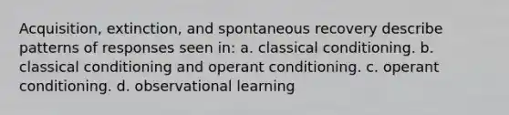 Acquisition, extinction, and spontaneous recovery describe patterns of responses seen in: a. classical conditioning. b. classical conditioning and operant conditioning. c. operant conditioning. d. observational learning