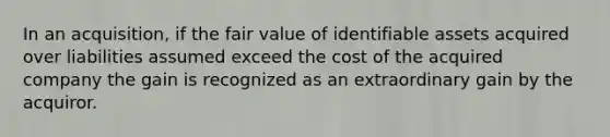 In an acquisition, if the fair value of identifiable assets acquired over liabilities assumed exceed the cost of the acquired company the gain is recognized as an extraordinary gain by the acquiror.