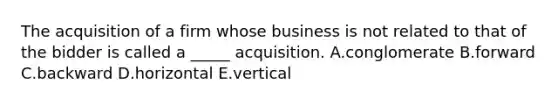 The acquisition of a firm whose business is not related to that of the bidder is called a _____ acquisition. A.conglomerate B.forward C.backward D.horizontal E.vertical