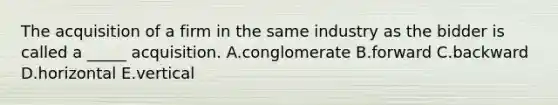 The acquisition of a firm in the same industry as the bidder is called a _____ acquisition. A.conglomerate B.forward C.backward D.horizontal E.vertical