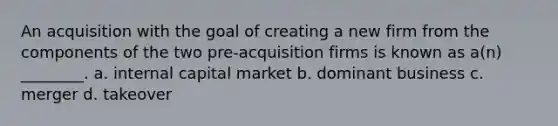 An acquisition with the goal of creating a new firm from the components of the two pre-acquisition firms is known as a(n) ________. a. internal capital market b. dominant business c. merger d. takeover