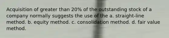 Acquisition of greater than 20% of the outstanding stock of a company normally suggests the use of the a. straight-line method. b. equity method. c. consolidation method. d. fair value method.