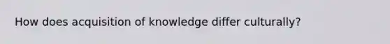 How does acquisition of knowledge differ culturally?