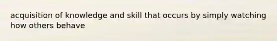 acquisition of knowledge and skill that occurs by simply watching how others behave