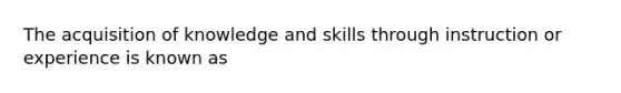 The acquisition of knowledge and skills through instruction or experience is known as