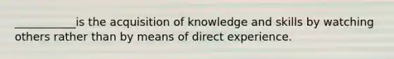 ___________is the acquisition of knowledge and skills by watching others rather than by means of direct experience.