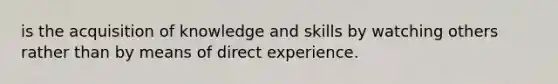 is the acquisition of knowledge and skills by watching others rather than by means of direct experience.