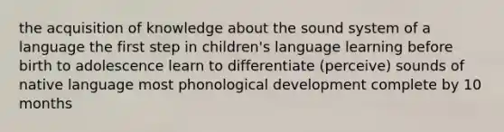 the acquisition of knowledge about the sound system of a language the first step in children's language learning before birth to adolescence learn to differentiate (perceive) sounds of native language most phonological development complete by 10 months