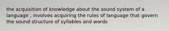 the acquisition of knowledge about the sound system of a language , involves acquiring the rules of language that govern the sound structure of syllables and words