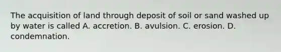 The acquisition of land through deposit of soil or sand washed up by water is called A. accretion. B. avulsion. C. erosion. D. condemnation.