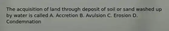 The acquisition of land through deposit of soil or sand washed up by water is called A. Accretion B. Avulsion C. Erosion D. Condemnation